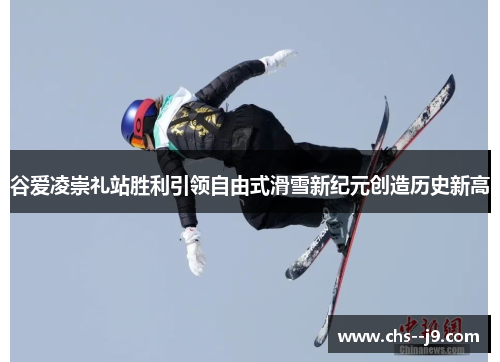 谷爱凌崇礼站胜利引领自由式滑雪新纪元创造历史新高 谷爱凌崇礼站胜利引领自由式滑雪新纪元创造历史新高