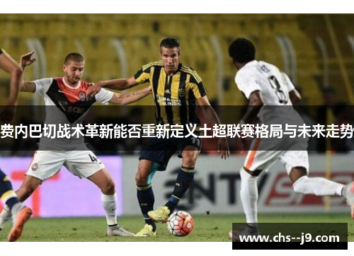 费内巴切战术革新能否重新定义土超联赛格局与未来走势 费内巴切战术革新能否重新定义土超联赛格局与未来走势