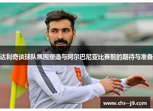 达利奇谈球队氛围塑造与阿尔巴尼亚比赛前的期待与准备 达利奇谈球队氛围塑造与阿尔巴尼亚比赛前的期待与准备