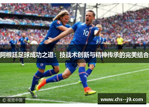 阿根廷足球成功之道:技战术创新与精神传承的完美结合 阿根廷足球成功之道:技战术创新与精神传承的完美结合