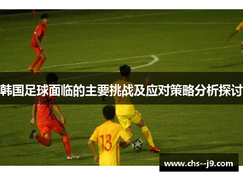 韩国足球面临的主要挑战及应对策略分析探讨 韩国足球面临的主要挑战及应对策略分析探讨