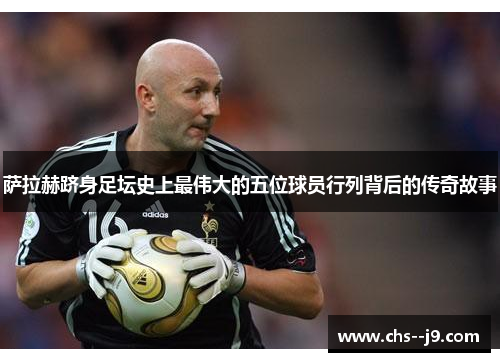萨拉赫跻身足坛史上最伟大的五位球员行列背后的传奇故事 萨拉赫跻身足坛史上最伟大的五位球员行列背后的传奇故事