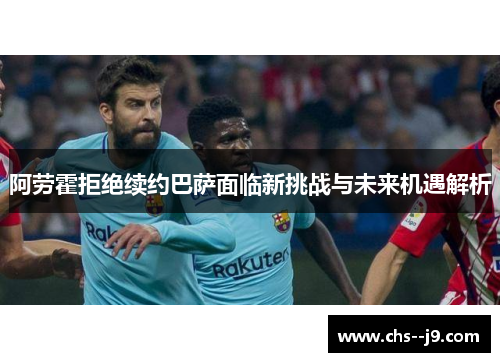 阿劳霍拒绝续约巴萨面临新挑战与未来机遇解析