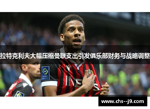 拉特克利夫大幅压缩曼联支出引发俱乐部财务与战略调整 拉特克利夫大幅压缩曼联支出引发俱乐部财务与战略调整