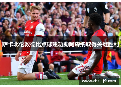 萨卡北伦敦德比点球建功助阿森纳取得关键胜利 萨卡北伦敦德比点球建功助阿森纳取得关键胜利